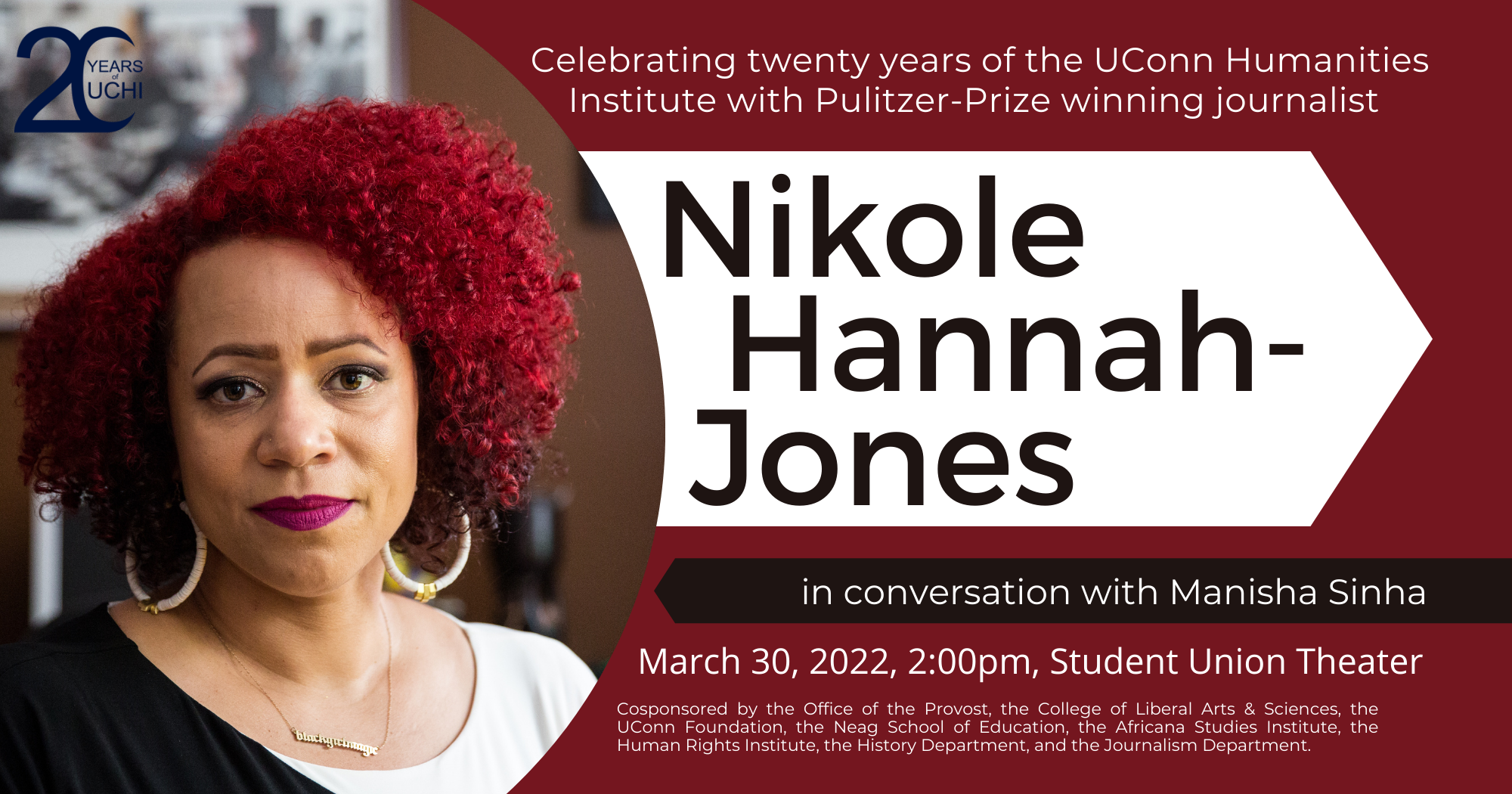Celebrating 20 Years of the UConn Humanities Institute with Pulitzer-prize-winning journalist Nikole Hannah-Jones in conversation with Manisha Sinha. March 30, 2022, 2:00pm, Student Union Theater.