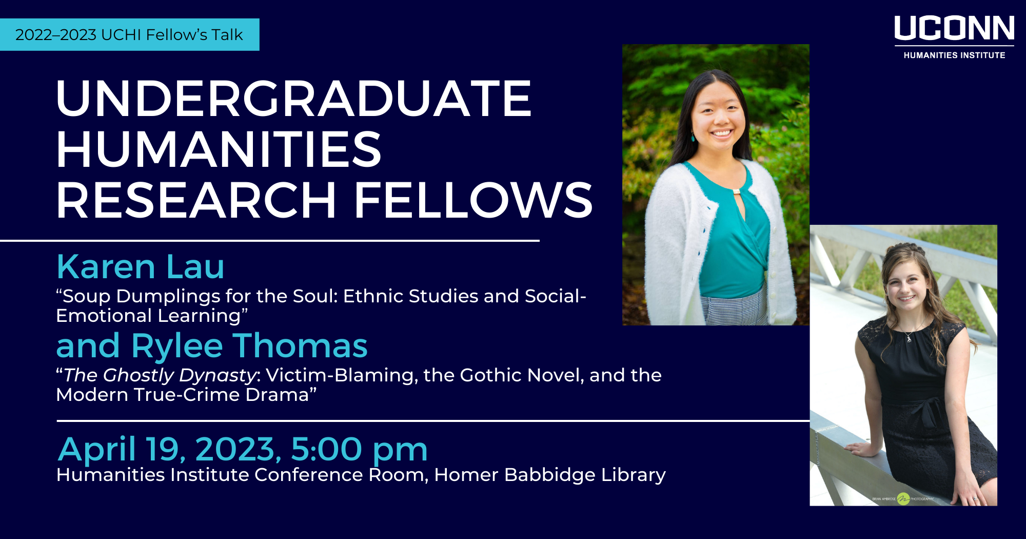 2022-23 UCHI Fellow's Talk. Undergraduate Humanities Research Fellows. Karen Lau, “Soup Dumplings for the Soul: Ethnic Studies and Social-Emotional Learning” and Rylee Thomas, “The Ghostly Dynasty: Victim-Blaming, the Gothic Novel, and the Modern True-Crime Drama”. Wednesday April 19, 2023, 5:00pm, UCHI Conference room, Homer Babbidge Library. This event will also be livestreamed.