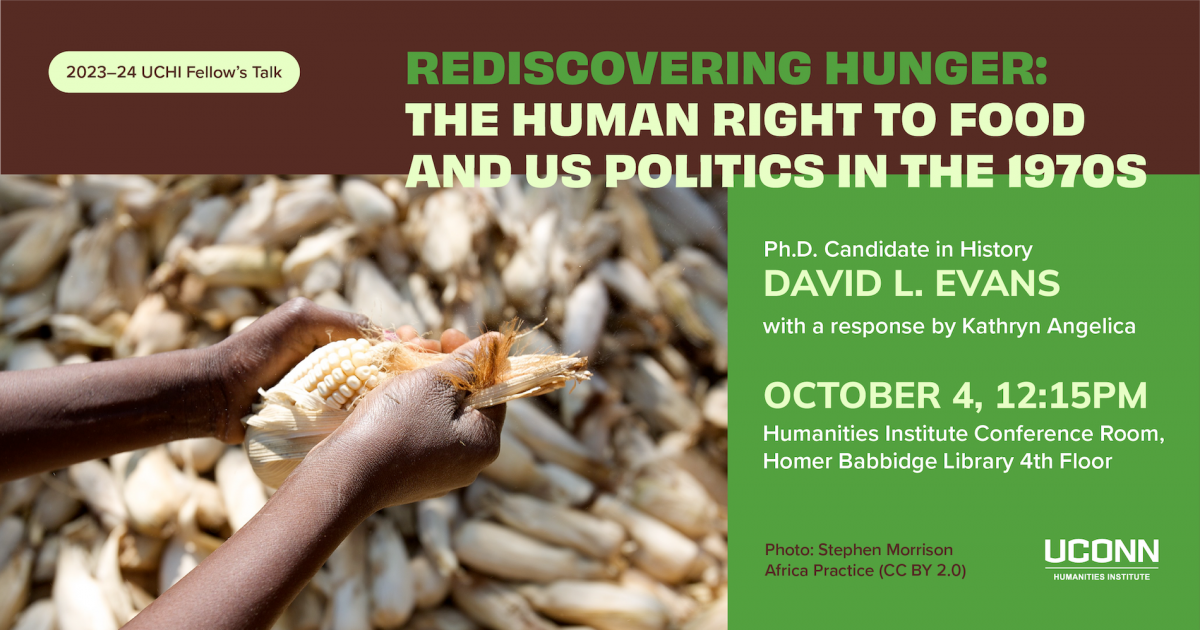 2023–24 UCHI fellow's talk. Rediscovering Hunger: The Human Right to Food and US Politics in the 1970s. Ph.D. candidate, history, David Evans. With a response by Kathryn Angelica. october 4, 12:15 pm. Humanities Institute conference room, fourth floor Homer Babbidge Library.